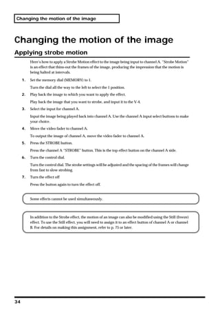 Changing the motion of the image




Changing the motion of the image
Applying strobe motion
          Here’s how to apply a Strobe Motion effect to the image being input to channel A. “Strobe Motion”
          is an effect that thins-out the frames of the image, producing the impression that the motion is
          being halted at intervals.

     1.   Set the memory dial (MEMORY) to 1.

          Turn the dial all the way to the left to select the 1 position.
     2.   Play back the image to which you want to apply the effect.

          Play back the image that you want to strobe, and input it to the V-4.
     3.   Select the input for channel A.

          Input the image being played back into channel A. Use the channel A input select buttons to make
          your choice.
     4.   Move the video fader to channel A.

          To output the image of channel A, move the video fader to channel A.
     5.   Press the STROBE button.

          Press the channel A “STROBE” button. This is the top effect button on the channel A side.
     6.   Turn the control dial.

          Turn the control dial. The strobe settings will be adjusted and the spacing of the frames will change
          from fast to slow strobing.
     7.   Turn the effect off

          Press the button again to turn the effect off.


          Some effects cannot be used simultaneously.



          In addition to the Strobe effect, the motion of an image can also be modified using the Still (freeze)
          effect. To use the Still effect, you will need to assign it to an effect button of channel A or channel
          B. For details on making this assignment, refer to p. 75 or later.




34
 