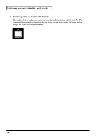 Switching in synchronization with music



     3.   Press the tap button (TAP) in time with the music.

          Play back the desired background music, and press the tap button in time with the beat. The BPM
          readout will be constantly updated to reflect the timing you use while tapping the button, and the
          images will switch according to this BPM.




38
 