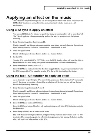 Applying an effect on the music




Applying an effect on the music
       The V-4 cannot only switch images but can also apply effects in time with music. You can use the
       BPM or TAP functions to apply effects that are synchronized with the music, as in a VJ
       performance.


Using BPM sync to apply an effect
       You can use BPM (Beats Per Minute) to specify the timing at which an effect will be turned on/off.
       The V-4 will apply the effect automatically, without the need for you to operate the buttons
       manually.

  1.   Input the same image into channels A and B.

       Use the channel A and B input selectors to input the same image into both channels. If you choose
       input select button 1 for channel A, choose button 1 for channel B as well.
  2.   Select the type of effect.

       Decide whether you will use a channel A effect or a channel B effect.
  3.   Set the BPM.

       Turn the BPM control dial (BPM CONTROL) to set the BPM. Smaller values will cause the effect to
       be switched on/off more slowly, and greater values will cause it to switch more rapidly.
  4.   Press the BPM sync button (BPM SYNC).

       Press the BPM sync button. Notice that the effect is applied to the image in synchronization with
       the BPM you specified. You may also turn the BPM dial at this time to adjust the timing.


Using the tap (TAP) function to apply an effect
       As an alternative to specifying the BPM numerically, you can use the tap button (TAP) to manually
       specify the timing at which the effect will be switched on/off. In this case you will use the tap
       button (TAP) to specify the timing.

  1.   Input the same image to channels A and B.

       Use the channel A and B input selectors to input the same image into each channel. If you choose
       input select button 1 for channel A, choose button 1 for channel B as well.
  2.   Select the type of effect.

       Decide whether you will use a channel A effect or a channel B effect.
  3.   Press the BPM sync button (BPM SYNC).

       Press the BPM sync button. The effect will begin switching on/off at the BPM timing shown in the
       BPM indicator.
  4.   Press the tap button (TAP) in time with the music.

       Play back the desired background music, and press the tap button in time with the beat. The BPM
       readout will be constantly updated to reflect the timing you use while tapping the button, and the
       effect will switch on/off according to this BPM.




                                                                                                            39
 