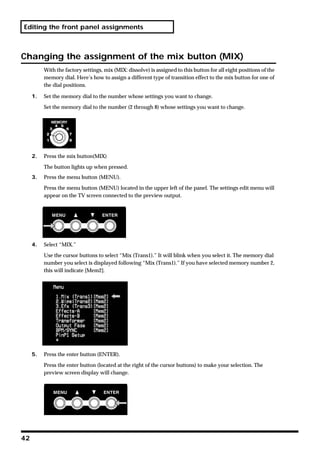 Editing the front panel assignments



Changing the assignment of the mix button (MIX)
          With the factory settings, mix (MIX: dissolve) is assigned to this button for all eight positions of the
          memory dial. Here’s how to assign a different type of transition effect to the mix button for one of
          the dial positions.

     1.   Set the memory dial to the number whose settings you want to change.

          Set the memory dial to the number (2 through 8) whose settings you want to change.




     2.   Press the mix button(MIX)

          The button lights up when pressed.
     3.   Press the menu button (MENU).

          Press the menu button (MENU) located in the upper left of the panel. The settings edit menu will
          appear on the TV screen connected to the preview output.




     4.   Select “MIX.”

          Use the cursor buttons to select “Mix (Trans1).” It will blink when you select it. The memory dial
          number you select is displayed following “Mix (Trans1).” If you have selected memory number 2,
          this will indicate [Mem2].




     5.   Press the enter button (ENTER).

          Press the enter button (located at the right of the cursor buttons) to make your selection. The
          preview screen display will change.




42
 