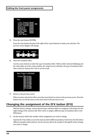 Editing the front panel assignments




     5.   Press the enter button (ENTER).

          Press the enter button (located at the right of the cursor buttons) to make your selection. The
          preview screen display will change.




     6.   Select the transition effect.

          Use the cursor buttons to select the type of transition effect. With an effect selected (blinking) and
          the video fader set in the center position, the output screen will show the type of transition effect
          that is selected. Operate the T-bar to see the result.




     7.   Return to the previous screen.

          When you have selected an effect, press the menu button to return to the previous screen. Press the
          button twice to exit the menu screen and return to the previous screen.


Changing the assignment of the EFX button (EFX)
          With the factory settings, various special wipes and basic slides are assigned to this button for the
          eight settings of the memory dial. Here’s how to assign a different type of transition effect to the
          EFX button.

     1.   Set the memory dial to the number whose assignment you want to change.

          Operate the T-bar while you turn the memory dial to different positions. Notice how the dial selects
          different transition effect patterns. Set the memory dial to the number (2 through 8) whose settings
          you want to change.




44
 