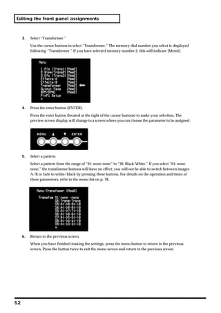 Editing the front panel assignments



     3.   Select “Transformer.”

          Use the cursor buttons to select “Transformer.” The memory dial number you select is displayed
          following “Transformer.” If you have selected memory number 2, this will indicate [Mem2].




     4.   Press the enter button (ENTER).

          Press the enter button (located at the right of the cursor buttons) to make your selection. The
          preview screen display will change to a screen where you can choose the parameter to be assigned.




     5.   Select a pattern.

          Select a pattern from the range of “01: none-none” to “36: Black-White.” If you select “01: none-
          none,” the transformer buttons will have no effect; you will not be able to switch between images
          A/B or fade to white/black by pressing these buttons. For details on the operation and times of
          these parameters, refer to the menu list on p. 78.




     6.   Return to the previous screen.

          When you have finished making the settings, press the menu button to return to the previous
          screen. Press the button twice to exit the menu screen and return to the previous screen.




52
 