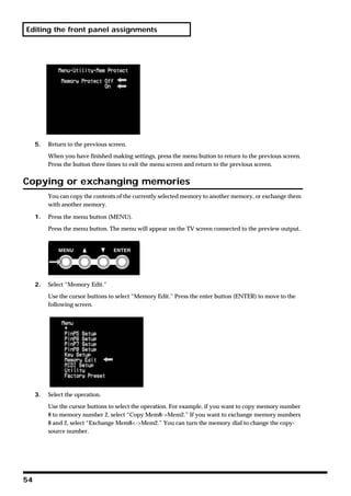 Editing the front panel assignments




     5.   Return to the previous screen.

          When you have finished making settings, press the menu button to return to the previous screen.
          Press the button three times to exit the menu screen and return to the previous screen.


Copying or exchanging memories
          You can copy the contents of the currently selected memory to another memory, or exchange them
          with another memory.

     1.   Press the menu button (MENU).

          Press the menu button. The menu will appear on the TV screen connected to the preview output.




     2.   Select “Memory Edit.”

          Use the cursor buttons to select “Memory Edit.” Press the enter button (ENTER) to move to the
          following screen.




     3.   Select the operation.

          Use the cursor buttons to select the operation. For example, if you want to copy memory number
          8 to memory number 2, select “Copy Mem8->Mem2.” If you want to exchange memory numbers
          8 and 2, select “Exchange Mem8<->Mem2.” You can turn the memory dial to change the copy-
          source number.




54
 