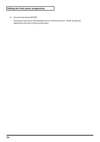 Editing the front panel assignments



     4.   Press the enter button (ENTER)

          Pressing the enter button will reinitialize the V4 to its Factory Presets. All the settings and
          adjustments will return to factory preset status.




56
 