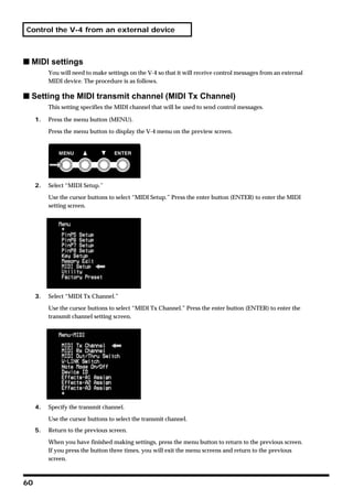 Control the V-4 from an external device



s MIDI settings
          You will need to make settings on the V-4 so that it will receive control messages from an external
          MIDI device. The procedure is as follows.

s Setting the MIDI transmit channel (MIDI Tx Channel)
          This setting specifies the MIDI channel that will be used to send control messages.

     1.   Press the menu button (MENU).

          Press the menu button to display the V-4 menu on the preview screen.




     2.   Select “MIDI Setup.”

          Use the cursor buttons to select “MIDI Setup.” Press the enter button (ENTER) to enter the MIDI
          setting screen.




     3.   Select “MIDI Tx Channel.”
          Use the cursor buttons to select “MIDI Tx Channel.” Press the enter button (ENTER) to enter the
          transmit channel setting screen.




     4.   Specify the transmit channel.

          Use the cursor buttons to select the transmit channel.
     5.   Return to the previous screen.

          When you have finished making settings, press the menu button to return to the previous screen.
          If you press the button three times, you will exit the menu screens and return to the previous
          screen.



60
 