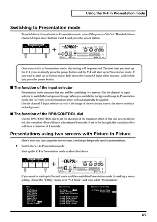 Using the V-4 in Presentation mode



Switching to Presentation mode
        To switch from Normal mode to Presentation mode, turn off the power of the V-4. Then hold down
        channel A input select buttons 1 and 4, and press the power button.




        Once you switch to Presentation mode, that setting will be preserved. The next time you start up
        the V-4, you can simply press the power button and the V-4 will start up in Presentation mode. If
        you want to start up in Normal mode, hold down the channel A input select buttons 1 and 4 while
        you press the power button.


s The function of the input selector
        Presentation mode assumes that you will be combining two screens. Use the channel A input
        selector to switch the background image. When you switch the background image in Presentation
        mode, the currently selected transition effect will automatically be applied.
        Use the channel B input selector to switch the image of the secondary screen, the screen overlays
        on background.

s The function of the BPM/CONTROL dial
        Use the BPM/CONTROL dial to set the duration of the transition effect. If this dial is set to the far
        left, the transition effect will have a duration of 0 seconds. If set to the far right, the transition effect
        will have a duration of 4 seconds.


Presentations using two screens with Picture In Picture
        Here’s how you can composite two screens, a technique frequently used in presentations.

   1.   Switch the V-4 to Presentation mode.

        Start up the V-4 in Presentation mode as described above.




        If you want to start up in Normal mode and then switch to Presentation mode by making a menu
        setting, choose the “Utility” menu item “V-4 Mode” and then select “Presentation.”




                                                                                                                        69
 