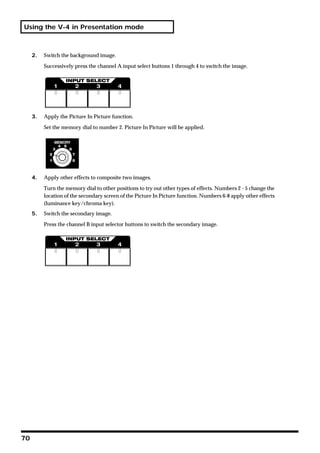 Using the V-4 in Presentation mode



     2.   Switch the background image.

          Successively press the channel A input select buttons 1 through 4 to switch the image.




     3.   Apply the Picture In Picture function.

          Set the memory dial to number 2. Picture In Picture will be applied.




     4.   Apply other effects to composite two images.

          Turn the memory dial to other positions to try out other types of effects. Numbers 2 - 5 change the
          location of the secondary screen of the Picture In Picture function. Numbers 6-8 apply other effects
          (luminance key/chroma key).
     5.   Switch the secondary image.

          Press the channel B input selector buttons to switch the secondary image.




70
 