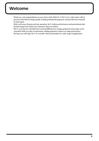 Welcome
 Thank you, and congratulations on your choice of the Edirol V-4. The V-4 is a video mixer/effects
 processor that delivers image quality rivaling professional equipment, and provides four channels
 of video input.
 With a rich array of inputs and easy operation, the V-4 allows performances and presentations that
 include images to be made more expressive than ever before.
 The V-4 can also be controlled from external MIDI devices. Images projected on the stage can be
 controlled while you play an instrument, adding impressive impact to a stage performance.
 We hope you will enjoy the V-4’s versatile video functionality in a wide range of applications.




                                                                                                      9
 