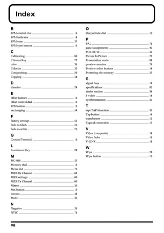 Index

B                                                                                              O
BPM control dial ............................................................             15   Output fade dial ............................................................ 15
BPM indicator ................................................................            14
BPM sync ........................................................................         37
                                                                                               P
                                                                                               PAL .................................................................................. 71
BPM sync button ...........................................................               16
                                                                                               panel assignments ......................................................... 40
C                                                                                              PCR-30/50 ...................................................................... 57
Calibrating ......................................................................        66   Picture In Picture ........................................................... 26
Chroma Key ...................................................................            27   Presentation mode ......................................................... 68
color .................................................................................   31   preview monitor ............................................................ 21
Colorize ...........................................................................      32   Preview select buttons .................................................. 14
Compositing ...................................................................           26   Protecting the memory ................................................. 53
Copying ..........................................................................        54
                                                                                               S
D                                                                                              signal flow ...................................................................... 18
dissolve ........................................................................... 24        specifications .................................................................. 83
                                                                                               strobe motion ................................................................. 34
E                                                                                              S-video ............................................................................ 14
effect buttons ..................................................................         15
                                                                                               synchronization ............................................................. 37
effect control dial ...........................................................           15
EFX button ......................................................................         15   T
exchanging .....................................................................          54   tap (TAP) function ......................................................... 37
                                                                                               Tap button ...................................................................... 14
F                                                                                              transformer ..................................................................... 15
factory settings ............................................................... 55
                                                                                               Typical connection ........................................................ 17
fade-to-black .................................................................. 25
fade-to-white .................................................................. 25            V
                                                                                               Video (composite) ......................................................... 14
G                                                                                              Video fader ..................................................................... 16
Ground Terminal ........................................................... 16
                                                                                               V-LINK ............................................................................ 11
L
                                                                                               W
Luminance Key .............................................................. 28
                                                                                               Wipe ................................................................................ 24
M                                                                                              Wipe button .................................................................... 15
MC-909 ............................................................................       57
Memory dial ...................................................................           15
Menu List ........................................................................        75
MIDI Rx Channel ..........................................................                61
MIDI settings .................................................................           60
MIDI Tx Channel ...........................................................               60
Mirror ..............................................................................     36
Mix button ......................................................................         15
motion .............................................................................      34
Multi ................................................................................    35

N
Negative .......................................................................... 31
NTSC ............................................................................... 71



98
 