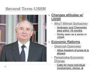 Second Term-USSR
 Changes attitudes w/
USSR
 Why? Mikhail Gorbachev
 Andropov and Chernenko
died within 18 months
 Gorby seen as a savior in
USSR
 Economic Reforms
 Glasnost-Openness
 Allow freedom of press & to
dissent
 Perestroika-Economic
Change
 Calls for more individual
involvement, choice, &
 