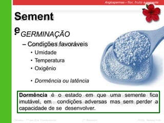 Sement
e
Angiospermas – flor, fruto e semente
• GERMINAÇÃO
– Condições favoráveis
• Umidade
• Temperatura
• Oxigênio
• Dormência ou latência
Dormência é o estado em que uma semente fica
imutável, em condições adversas mas sem perder a
capacidade de se desenvolver.
Ciências – 7º ano Ens. Fundamental 2º Bimestre Profa. Rebeca Vale
 