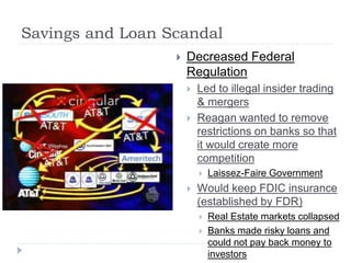Savings and Loan Scandal
 Decreased Federal
Regulation
 Led to illegal insider trading
& mergers
 Reagan wanted to remove
restrictions on banks so that
it would create more
competition
 Laissez-Faire Government
 Would keep FDIC insurance
(established by FDR)
 Real Estate markets collapsed
 Banks made risky loans and
could not pay back money to
investors
 