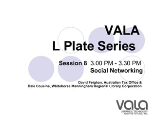 VALA  L Plate Series   Session 8   3.00 PM - 3.30 PM  Social Networking David Feighan, Australian Tax Office &  Dale Cousins, Whitehorse Manningham Regional Library Corporation   