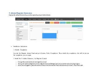 V-Admin Magento Extension
Replace the defaulttheme of youradmincpanel byusingV-Admintheme.
 Installation Instructions
1. Disable Compilation
Log into the Magento Admin Panel and go to System, Tools, Compilation. Then, disable the compilation, this will let you run
the compilation process again.
2. Install the V-Admin Extension, via Magento Connect
o First,getthe extensionkeyfrommagentoconnect
o Then,go to System,MagentoConnect,MagentoConnectManagerand use youradminaccount to loginagain.
o Once you are loggedin,paste the extensionkeyinthe fieldnamed"Paste extensionkeytoinstall",thenclickInstall.
 