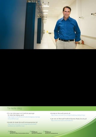 Fordeler                                           •	Forbedre	overvåking	og	rapportering	ved		          omfatter	den	et	fullstendig	verktøysett	for	
Microsoft Forefront Identity and Security          	 en	sømløs	integrasjon	med	eksisterende		           SharePoint	Server	2007	og	løsninger	som	
Solutions for SharePoint danner grunnlaget           infrastruktur for sikkerhetsstyring                er levert av opprinnelig utstyrsfabrikant,
for	en	innebygd	plattformløsning	med	                                                                   noe som kan forenkle utrullingen.
sikkerhetsfunksjoner som hjelper administra-       Forenklet og sentralisert administrasjon
torene å beskytte sine SharePoint servere          kan hjelpe organisasjonen din med å:                 Microsoft Intelligent Application Gateway
mot ondsinnet programvare og upassende             •	Redusere	lisensieringskompleksiteten	med	          2007	gir	Secure	Socket	Layer-basert	tilgang	
innhold med effektive, håndterbare og                integrerte suiter                                  til applikasjonen og beskyttelse med adminis-
kostnads	 ffektive	sikkerhetsløsninger.
         e                                         •	Redusere	IT-belastningen	ved	å	forenkle	           trasjon	av	endepunktsikkerhet,	som	muliggjør	
                                                   	 IT-administrators	oppgaver                         fintilpasset tilgangskontroll, autorisasjon og
Fullstendig beskyttelse kan bistå                  •	Redusere	kostnader	med	opplæring	av	               innholdsinspeksjon fra en lang rekke enheter
organisasjonen din med å:                          	 IT-medarbeiderne	ved	hjelp	av	familiære	           og lokasjoner.
•	Optimalisere	beskyttelse	mot	trusler	med		         grensesnitt for sikkerhetskonfigurasjon
  flere skannemotorer                                                                                   Active Directory® Rights Management
•	Gi	brukerne	enkel	og	konsekvent	tilgang	         Løsningsteknologier                                  Services beskytter digital informasjon mot
  fra fjernlokasjoner                              Forefront Security for SharePoint integrerer         uautorisert bruk – både online og offline,
•	Beskytte	konfidensielle	data,	både	innenfor	     flere skanningmotorer fra bransjeledende             innenfor og utenfor brannmuren – og
  og utenfor organisasjonen                        leverandører	og	sørger	for	innholdskontroller	       forsterker organisasjonens sikkerhetsstrategi
•	Forenkle	livssyklusadministrasjon	av	            som bistår virksomheter med å beskytte               ved å beskytte informasjonen ved konsekvent
  identiteter i hele virksomheten                  deres SharePoint Server 2007 og Windows              bruk	av	policyer	som	følger	med	informa-
                                                   SharePoint	Services	3.0-samhandlings	 iljø	
                                                                                          m             sjonen, uansett hvor den befinner seg.
Sømløs integrasjon med din eksisterende            mot dokumenter som inneholder skadelig
infrastruktur kan bistå organisasjonen din         programvare, konfidensiell informasjon og            Microsoft Identity Lifecycle Manager 2007
med å:                                             uønsket	innhold.                                     gjør	IT-organisasjonen	i	stand	til	å	redusere	
•	Øke	avkastningen	fra	investert	kapital	med		                                                          kostnadene med å administrere identitets- og
  en integrert plattform                           Microsoft Internet Security and Accelera-            tilgangslivs	 yklusene	ved	å	sørge	for	en	enkel	
                                                                                                                    s
•	Redusere	utrullingskostnadene	ved	å	             tion Server 2006 hjelper kundene med å               visning av brukerens identitet på tvers av hele
  integrere med eksisterende infrastruktur         beskytte	sitt	miljø	mot	internettbaserte	trusler,	   den heterogene virksomheten, og ved
•	Optimalisere	ytelsen	ved	en	tett	integrasjon		   samtidig som den gir brukerne en raskere             å	automatisere	ordinære	oppgaver.
  med SharePoint                                   og sikrere fjerntilgang til SharePoint. I tillegg


    Ta	neste	steg:	
    •	For	mer	informasjon	om	Forefronts	løsninger	                             •	Kontakt	en	Microsoft-partner	på
      for sikker fjerntilgang, gå til                                          	 http://www.microsoft.com/norge/howtobuy/default.mspx
      http://www.microsoft.com/Forefront/edgesecurity/iag/
    	 en/us/default.aspx	                                                      •	Lær	mer	om	Microsoft	Forefront	Business	Ready	Security	på	
                                                                                 http://www.microsoft.com/Forefront/
    •	Kontakt	din	lokale	Microsoft	kontorepresentant	på
      http://www.microsoft.com/norge/about/kontakt/
    	 kundeservice-bedrifter.mspx	
 