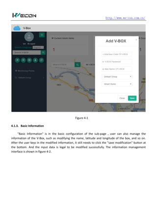 http.//www.we-con.com.cn/
Figure 4-1
4.1.3. Basic Information
"Basic Information" is in the basic configuration of the sub-page , user can also manage the
information of the V-Box, such as modifying the name, latitude and longitude of the box, and so on.
After the user keys in the modified information, it still needs to click the "save modification" button at
the bottom. And the input data is legal to be modified successfully. The information management
interface is shown in figure 4-2.
 