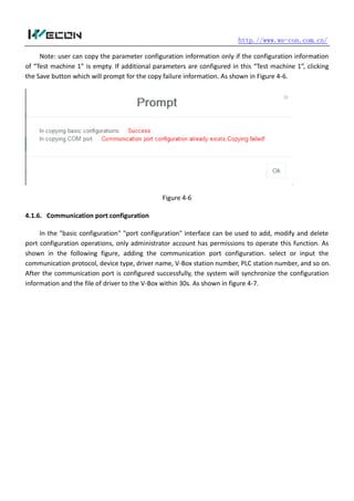 http.//www.we-con.com.cn/
Note: user can copy the parameter configuration information only if the configuration information
of “Test machine 1” is empty. If additional parameters are configured in this “Test machine 1”, clicking
the Save button which will prompt for the copy failure information. As shown in Figure 4-6.
Figure 4-6
4.1.6. Communication port configuration
In the "basic configuration" "port configuration" interface can be used to add, modify and delete
port configuration operations, only administrator account has permissions to operate this function. As
shown in the following figure, adding the communication port configuration. select or input the
communication protocol, device type, driver name, V-Box station number, PLC station number, and so on.
After the communication port is configured successfully, the system will synchronize the configuration
information and the file of driver to the V-Box within 30s. As shown in figure 4-7.
 