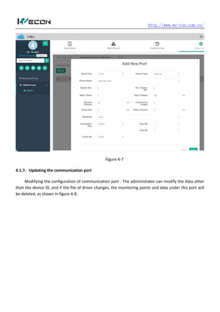 http.//www.we-con.com.cn/
Figure 4-7
4.1.7. Updating the communication port
Modifying the configuration of communication port . The administrator can modify the data other
than the device ID, and if the file of driver changes, the monitoring points and data under this port will
be deleted, as shown in figure 4-8.
 
