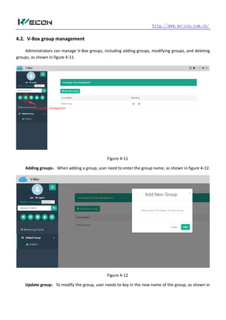http.//www.we-con.com.cn/
4.2. V-Box group management
Administrators can manage V-Box groups, including adding groups, modifying groups, and deleting
groups, as shown in figure 4-11.
Figure 4-11
Adding groups：When adding a group, user need to enter the group name, as shown in figure 4-12.
Figure 4-12
Update group：To modify the group, user needs to key in the new name of the group, as shown in
 