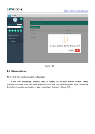 http.//www.we-con.com.cn/
Figure 4-14
4.3. Data monitoring
4.3.1. Real-time monitoring point configuration
In the “Data monitoring” interface, User can modify the real-time monitor location. Adding
real-time monitoring point need to be selected or input real time monitoring point name, connecting
device (communication port), address type, register type. As shown in Figure 4-15.
 