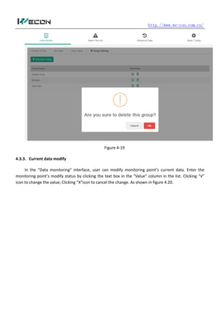 http.//www.we-con.com.cn/
Figure 4-19
4.3.3. Current data modify
In the “Data monitoring” interface, user can modify monitoring point’s current data. Enter the
monitoring point’s modify status by clicking the text box in the "Value" column in the list. Clicking “√”
icon to change the value; Clicking “X”icon to cancel the change. As shown in figure 4.20.
 
