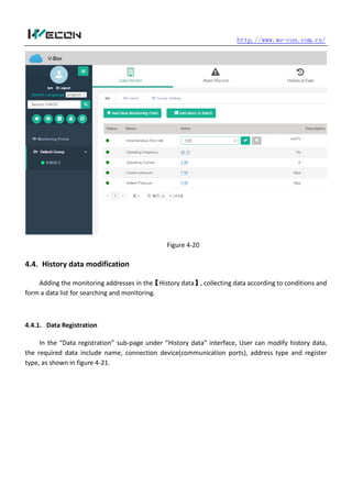 http.//www.we-con.com.cn/
Figure 4-20
4.4. History data modification
Adding the monitoring addresses in the【History data】, collecting data according to conditions and
form a data list for searching and monitoring.
4.4.1. Data Registration
In the “Data registration” sub-page under “History data” interface, User can modify history data,
the required data include name, connection device(communication ports), address type and register
type, as shown in figure 4-21.
 