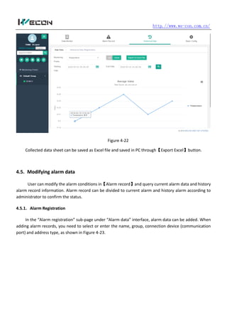 http.//www.we-con.com.cn/
Figure 4-22
Collected data sheet can be saved as Excel file and saved in PC through【Export Excel】button.
4.5. Modifying alarm data
User can modify the alarm conditions in【Alarm record】and query current alarm data and history
alarm record information. Alarm record can be divided to current alarm and history alarm according to
administrator to confirm the status.
4.5.1. Alarm Registration
In the “Alarm registration” sub-page under “Alarm data” interface, alarm data can be added. When
adding alarm records, you need to select or enter the name, group, connection device (communication
port) and address type, as shown in Figure 4-23.
 