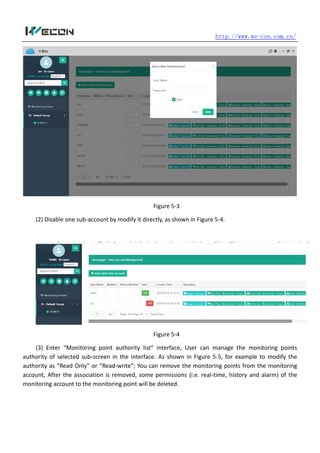 http.//www.we-con.com.cn/
Figure 5-3
(2) Disable one sub-account by modify it directly, as shown in Figure 5-4.
Figure 5-4
(3) Enter “Monitoring point authority list” interface, User can manage the monitoring points
authority of selected sub-screen in the interface. As shown in Figure 5-5, for example to modify the
authority as “Read Only” or “Read-write”; You can remove the monitoring points from the monitoring
account, After the association is removed, some permissions (i.e. real-time, history and alarm) of the
monitoring account to the monitoring point will be deleted.
 