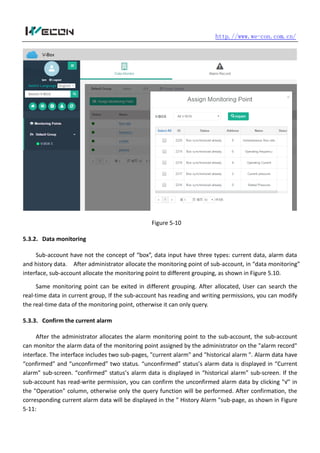 http.//www.we-con.com.cn/
Figure 5-10
5.3.2. Data monitoring
Sub-account have not the concept of “box”, data input have three types: current data, alarm data
and history data. After administrator allocate the monitoring point of sub-account, in “data monitoring”
interface, sub-account allocate the monitoring point to different grouping, as shown in Figure 5.10.
Same monitoring point can be exited in different grouping. After allocated, User can search the
real-time data in current group, If the sub-account has reading and writing permissions, you can modify
the real-time data of the monitoring point, otherwise it can only query.
5.3.3. Confirm the current alarm
After the administrator allocates the alarm monitoring point to the sub-account, the sub-account
can monitor the alarm data of the monitoring point assigned by the administrator on the "alarm record"
interface. The interface includes two sub-pages, "current alarm" and "historical alarm ". Alarm data have
“confirmed” and “unconfirmed” two status. “unconfirmed” status’s alarm data is displayed in “Current
alarm” sub-screen. “confirmed” status’s alarm data is displayed in “historical alarm” sub-screen. If the
sub-account has read-write permission, you can confirm the unconfirmed alarm data by clicking "√" in
the "Operation" column, otherwise only the query function will be performed. After confirmation, the
corresponding current alarm data will be displayed in the " History Alarm "sub-page, as shown in Figure
5-11:
 
