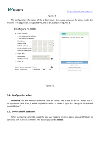 http.//www.we-con.com.cn/
Figure 3-1
The configuration information of the V-Box includes the access password, the access mode, the
machine code acquisition, the update time, and so on, as shown in figure 3-2.
Figure 3-2
3.1. Configuration V-Box
Download: use the Android download cable to connect the V-Box to the PC. When the PC
recognizes the V-Box driver, it will be displayed in the list, as shown in figure 3-2. "recognize the V-Box of
the 4G Module."
3.2. Device access password
When configuring a client to access the box, user needs to key in an access password that can be
combined with numbers and letters. The default password is 888888.
 