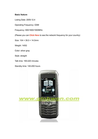 Basic feature

Listing Date: 2009.12.4

Operating Frequency: GSM

Frequency: 900/1800/1900MHz

(Please you can Click Here to see the network frequency for your country)

Size: 104 × 39.5 × 14.5mm

Weight: 145G

Color: silver gray

Style: straight

Talk time: 160-220 minutes

Standby time: 140-200 hours
 