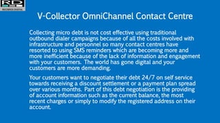 V-Collector OmniChannel Contact Centre
Collecting micro debt is not cost effective using traditional
outbound dialer campaigns because of all the costs involved with
infrastructure and personnel so many contact centres have
resorted to using SMS reminders which are becoming more and
more inefficient because of the lack of information and engagement
with your customers. The world has gone digital and your
customers are more demanding.
Your customers want to negotiate their debt 24/7 on self service
towards receiving a discount settlement or a payment plan spread
over various months. Part of this debt negotiation is the providing
of account information such as the current balance, the most
recent charges or simply to modify the registered address on their
account.
 