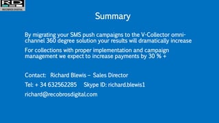Summary
By migrating your SMS push campaigns to the V-Collector omni-
channel 360 degree solution your results will dramatically increase
For collections with proper implementation and campaign
management we expect to increase payments by 30 % +
Contact: Richard Blewis – Sales Director
Tel: + 34 632562285 Skype ID: richard.blewis1
richard@recobrosdigital.com
 