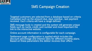 SMS Campaign Creation
Targeted customers are selected from a database based on criteria
(variables) such as the amount due, days overdue , last payment
received. Each criteria will have a range defined.
SMS message body is created and the system will generate unique
fields such as name, credit card number and most important the
link to the interactive website.
Online account information is configurable for each campaign.
Settlement page configuration is applied which includes the
discount percentage and interest rates for different monthly plans.
Based on these parameters the debtor receives their offers.
 