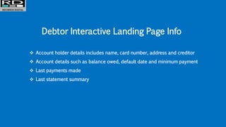 Debtor Interactive Landing Page Info
 Account holder details includes name, card number, address and creditor
 Account details such as balance owed, default date and minimum payment
 Last payments made
 Last statement summary
 