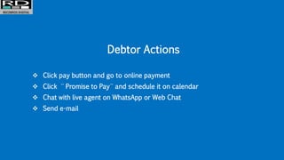 Debtor Actions
 Click pay button and go to online payment
 Click ¨ Promise to Pay ¨ and schedule it on calendar
 Chat with live agent on WhatsApp or Web Chat
 Send e-mail
 