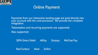 Online Payment
Payments from our interactive landing page are paid directly into
your account with the card processor. We provide the complete
integration.
Tokenization and recurring payments are supported.
Also supported:
SEPA Direct Debit AliPay Giropay WeChat Pay
BanContact Ideal Sofort
 