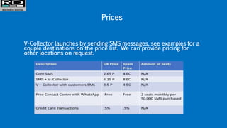 Prices
V-Collector launches by sending SMS messages, see examples for a
couple destinations on the price list. We can provide pricing for
other locations on request.
 