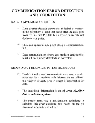 COMMUNICATION ERROR DETECTION
      AND CORRECTION
DATA COMMUNICATION ERRORS

        F       Data communication errors are undesirable changes
                in the bit pattern of data that occur after the data goes
                from the internal PC data bus enroute to an external
                device or computer.

        F       They can appear at any point along a communication
                link.

        F       Data communication errors can produce catastrophic
                results if not quickly detected and corrected.


REDUNDANCY ERROR-DETECTION TECHNIQUES

        F       To detect and correct communications errors, a sender
                must provide a receiver with information that allows
                the receiver to verify proper receipt of information or
                data.

        F       This additional information is called error checking
                data or redundancy data.

        F       The sender must use a mathematical technique to
                calculate this error checking data based on the bit
                stream of information it will send.


Communication Error Detection and Correction                            1
 