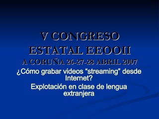 V CONGRESO ESTATAL EEOOII A CORUÑA 26-27-28 ABRIL 2007 ¿Cómo grabar videos “streaming” desde Internet? Explotación en clase de lengua extranjera 