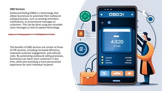 OBD Services
Outbound Dialing (OBD) is a technology that
allows businesses to automate their outbound
calling processes, such as sending reminders,
notifications, or promotional messages to
customers. This can be done using pre-recorded
voice messages or text-to-speech technology.
The benefits of OBD services are similar to those
of IVR services, including increased efficiency,
improved customer engagement, and reduced
costs. By automating outbound calling processes,
businesses can reach more customers in less
time, while also providing a more personalized
experience for each individual recipient.
 