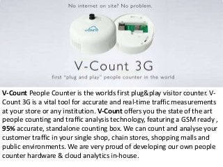 V-Count People Counter is the worlds first plug&play visitor counter. V-
Count 3G is a vital tool for accurate and real-time traffic measurements
at your store or any institution. V-Count offers you the state of the art
people counting and traffic analysis technology, featuring a GSM ready ,
95% accurate, standalone counting box. We can count and analyse your
customer traffic in your single shop, chain stores, shopping malls and
public environments. We are very proud of developing our own people
counter hardware & cloud analytics in-house.
 