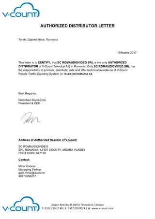  
	
  
	
  
	
  
	
  
Silikon	
  Blok	
  No:35	
  ODTU	
  Teknokent	
  /	
  Ankara	
  
T:	
  0312	
  210	
  10	
  48	
  |	
  F:	
  0312	
  210	
  0024	
  |	
  W:	
  www.v-­‐count.com	
  
	
  
AUTHORIZED DISTRIBUTOR LETTER
To Mr. Gabriel Mihai, Romania
Effective 2017
This letter is to CERTIFY, that SC ROMAUDIOVIDEO SRL is the only AUTHORIZED
DISTRIBUTOR of V-Count Teknoloji A.Ş in Romania. Only SC ROMAUDIOVIDEO SRL has
the responsibility to promote, distribute, sale and offer technical assistance of V-Count
People Traffic Counting System, to TELEKOM ROMANIA SA.
Best Regards,
Demirhan Büyüközcü
President & CEO
	
  
Address of Authorized Reseller of V-Count:
SC ROMAUDIOVIDEO
SRL ROMANIA, ILFOV COUNTY, MOARA VLASIEI
POST CODE 077130
Contact:
Mihai Gabriel
Managing Partner
gabi.mihai@audio.ro
40373550217
 
