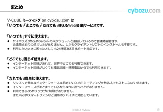 まとめ
V-CUBE ミーティング on cybozu.com は
「いつでも」「どこでも」「だれでも」使えるWeb会議サービスです。
「いつでも」すぐに使えます。
 サイボウズOfficeやGaroon のスケジュールと連動しているので会議開催管理や、
会議開始までの煩わしさがありません。しかもクライアントソフトのインストールも不要です。
 利用したいときに困ったとしても24時間365日サポート対応です。
「どこでも」困らず使えます。
 インターネット回線があれば、世界中どこでも利用できます。
 インターネット回線がなくても電話回線・携帯電話からでも利用できます。
「だれでも」簡単に使えます。
 シンプルで簡単なインターフェースは初めてV-CUBE ミーティングを触る人でもストレスなく使えます。
 インターフェースがまとまっているから操作に迷うことがありません。
 利用できるOSやブラウザに制限がありません。
またiPadやスマートフォンなど最新のデバイスに対応しています。
(C) 2013 Cybozu 15
 