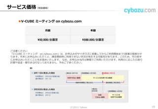 サービス価格
V-CUBE ミーティング on cybozu.com
月額 年額
¥50,000/会議室 ¥588,000/会議室
※ご注意ください
「V-CUBE ミーティング on cybozu.com」は、お申込みがサイボウズに到着してからご利用開始まで5営業日程度かか
ります。月末にお申込みいただくと、課金開始時に利用できない状況が発生する可能性があります。このため、月の前半
にお申込みいただくことをお奨めいたします。 なお、お申込み当月は無償でご利用いただけます。利用日に応じた日割り
計算や返金・値引きは行なっておりません、予めご了承ください。
※表示価格は税別です。
(C) 2013 Cybozu 19
 