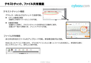 テキストチャット、ファイル共有機能
テキストチャット機能
ファイル共有機能
 ＵＲＬ自動検出機能
自動的に外部サイトへのリンクが可能。
アドレス・URLなどもチャットで送信可能。
 自動保存機能
会議終了と同時に、テキストチャットの内容を全て自動的に保存。
会議ログ一覧から閲覧でき、プリントアウトも可能。
あらゆる形式のファイルをアップロード可能。参加者全員がDL可能。
形式に合ったアイコンで表示され、マウスをアイコンの上に置くとファイル名を表示し、参加者が必要に
応じてダウンロードし、各PC上に保存可能。
鈴木： 詳細はURLをご確認ください。
http://www.vcube.co.jp/
(C) 2013 Cybozu 7
 