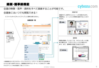 録画・議事録機能
会議室にある「
録画開始」をク
リックします
録画内容
議事録
会議の映像・音声・資料をすべて録画することが可能です。
会議後にはいつでも閲覧できる！
録画ボタンを押すごとにシーンが分割されます。閲
覧時は、シーンごとの時間を選択することもできま
す。
映像を録画していなくても、ホワイトボードの資料
や書き込み、テキストチャットだけ保存されます。
また、議事録は自動で作成されます。
会議記録一覧
※ファイルキャビネットにアップした資料は残りません。
※録画機能はサイボウズのグループウェアのスケジュールやメールに表示される招待者URL
からの入室では利用できません。録画機能を利用するユーザーは、V-CUBEログイン画面か
らログインしてWeb会議室に入室してください。
(C) 2013 Cybozu 8
 
