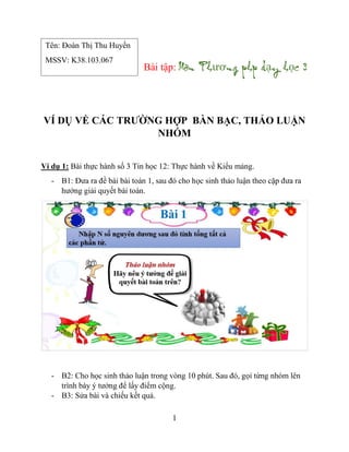 1
Bài tập: ươ ạ ọ
VÍ DỤ VỀ CÁC TRƯỜNG HỢP BÀN BẠC, THẢO LUẬN
NHÓM
Ví dụ 1: Bài thực hành số 3 Tin học 12: Thực hành về Kiểu mảng.
- B1: Đưa ra đề bài bài toán 1, sau đó cho học sinh thảo luận theo cặp đưa ra
hướng giải quyết bài toán.
- B2: Cho học sinh thảo luận trong vòng 10 phút. Sau đó, gọi từng nhóm lên
trình bày ý tưởng để lấy điểm cộng.
- B3: Sửa bài và chiếu kết quả.
Tên: Đoàn Thị Thu Huyền
MSSV: K38.103.067
 