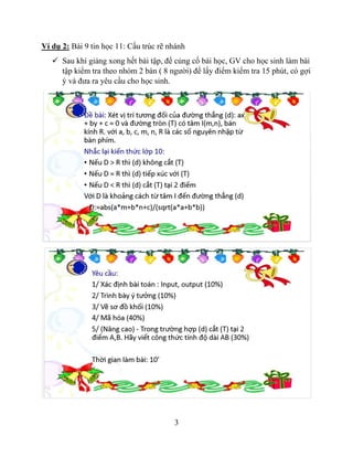 3
Ví dụ 2: Bài 9 tin học 11: Cấu trúc rẽ nhánh
 Sau khi giảng xong hết bài tập, để củng cố bài học, GV cho học sinh làm bài
tập kiểm tra theo nhóm 2 bàn ( 8 người) để lấy điểm kiểm tra 15 phút, có gợi
ý và đưa ra yêu cầu cho học sinh.
 