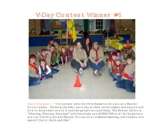 V-Day Contest Winner #1 Carol Casanas  – “I volunteer with the 58th Hamilton Scouts as a Beaver Scout leader.  We help the kids learn about their environment and nature and how to help take care of it and the people around them.  The Beaver Motto is &quot;Sharing, Sharing, Sharing!&quot; and these kids are AWESOME at it!  In the picture are our Cub Scouts and Beaver Scouts at a combined meeting, the leaders are myself Carol, Ruth and Kim.”  